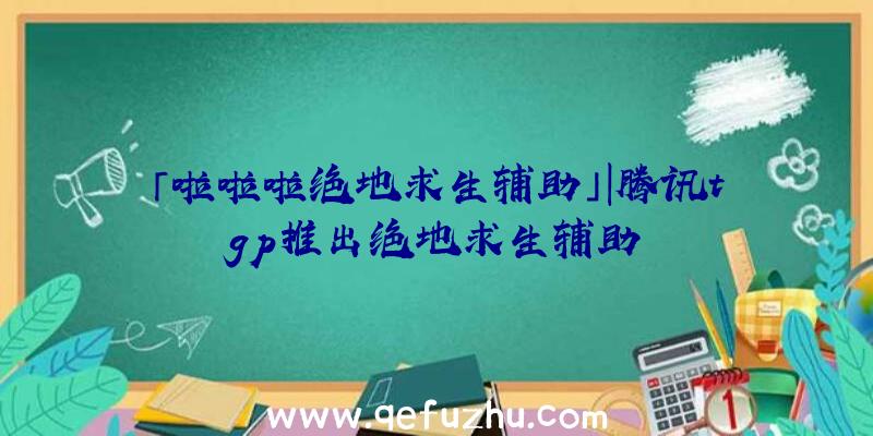 「啦啦啦绝地求生辅助」|腾讯tgp推出绝地求生辅助